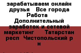 зарабатываем онлайн друзья - Все города Работа » Дополнительный заработок и сетевой маркетинг   . Татарстан респ.,Чистопольский р-н